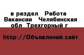  в раздел : Работа » Вакансии . Челябинская обл.,Трехгорный г.
